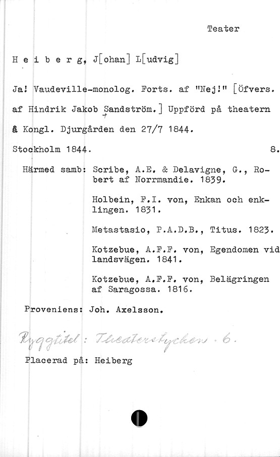  ﻿Teater
Heiberg, j[ohan] L[udvig]
JaJ Vaudeville-monolog. Forts, af ”Nej!" [öfvers.
af Hindrik Jakob Sandström.] Uppförd på theatern
å Kongl. Djurgården den 27/7 1844.
Stockholm 1844.	8.
Härmed samb: Scribe, A.E. & Delavigne, G., Ho-
bert af Norrmandie. 1839.
Holbein, F.I. von, Enkan och enk-
lingen. 1831.
Metastasio, P.A.D.B., Titus. 1823.
Kotzebue, A.F.F. von, Egendomen vid
landsvägen. 1841.
Kotzebue, A.F.F. von, Belägringen
af Saragossa. 1816.
Proveniens: Joh. Axelsson.
.*	i/ • é •
Placerad på: Heiberg