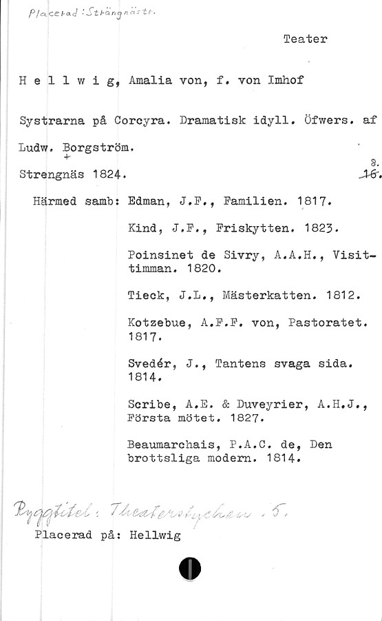  ﻿Teater
P/cKCCbOit} : Stbcinanas-tf-.
Hellwig, Amalia von, f. von Imhof
Systrarna på Corcyra. Dramatisk idyll. Öfwers. af
Ludw. Borgström.
*	9.
Strengnäs 1824.	JMr.
Härmed sambs Edman, J.F., Pamilien. 1817.
Kind, J.P., Priskytten. 1823.
Poinsinet de Sivry, A.A.H., Visit-
timman. 1820.
Tieck, J.L., Mästerkatten. 1812.
Kotzebue, A.P.P, von, Pastoratet.
1817.
Svedér, J., Tantens svaga sida.
1814.
Scribe, A.E. & Duveyrier, A.H.J.,
Första mötet. 1827.
Beaumarchais, P.A.C. de, Den
brottsliga modem. 1814.

<r.
Placerad på: Hellwig