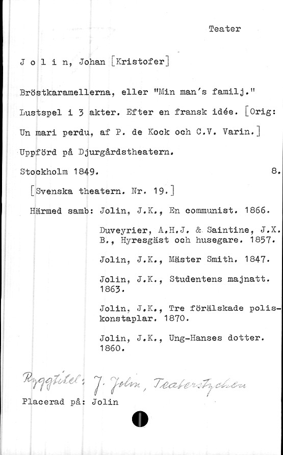  ﻿Teater
Jolin, Johan [Kristofer]
Bröstkaramellema, eller ”Min man's familj.”
Lustspel i 3 akter. Efter en fransk idée. [Orig:
Un mari perdu, af P. de Kock och C.V. Varin.]
Uppförd på Djurgårdstheatern,
Stockholm 1849.	8.
[Svenska theatern. Nr. 19.]
Härmed samb: Jolin, J.K., En communist. 1866.
Duveyrier, A.H.J, & Saintine, J.X.
B., Hyresgäst och husegare. 1857.
Jolin, J.K., Mäster Smith. 1847.
Jolin, J.K., Studentens majnatt.
1863.
Jolin, J.K., Tre förälskade polis-
konstaplar. 1870.
Jolin, J.K., Ung-Hanses dotter.
1860.
Placerad på: Jolin