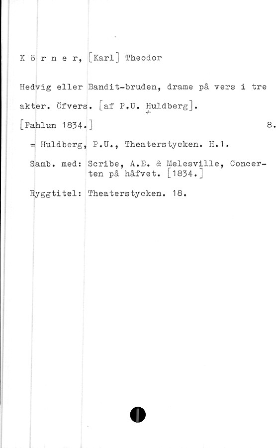  ﻿Körner, [Karl] Theodor
Hedvig eller Bandit-bruden, drame på vers i tre
akter. Öfvers. [af P.U. Huldberg].
[Fahlun 1834.]	8
= Huldberg, P.U., Theaterstycken. H.1.
Samb. med: Scribe, A.E. & Melesville, Concer-
ten på håfvet. [1834.]
Ryggtitel: Theaterstycken. 18.