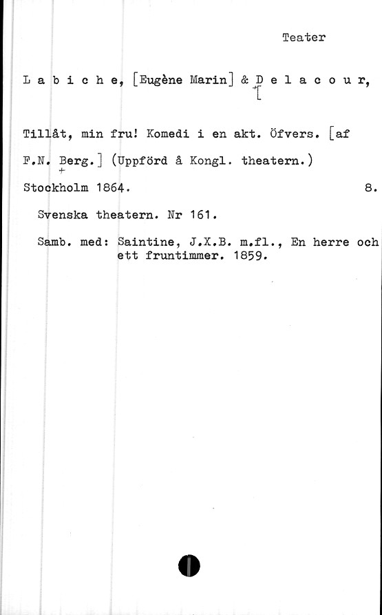  ﻿Teater
Labiche, [Eugéne Marin] &Delacour,
Tillåt, min fru! Komedi i en akt. Öfvers. [af
F.N. Berg.J (Uppförd å Kongl. theatern.)
-t-
Stockholm 1864.	8.
Svenska theatern. Nr 161.
Samb. med: Saintine, J.X.B. m.fl., En herre och
ett fruntimmer. 1859.