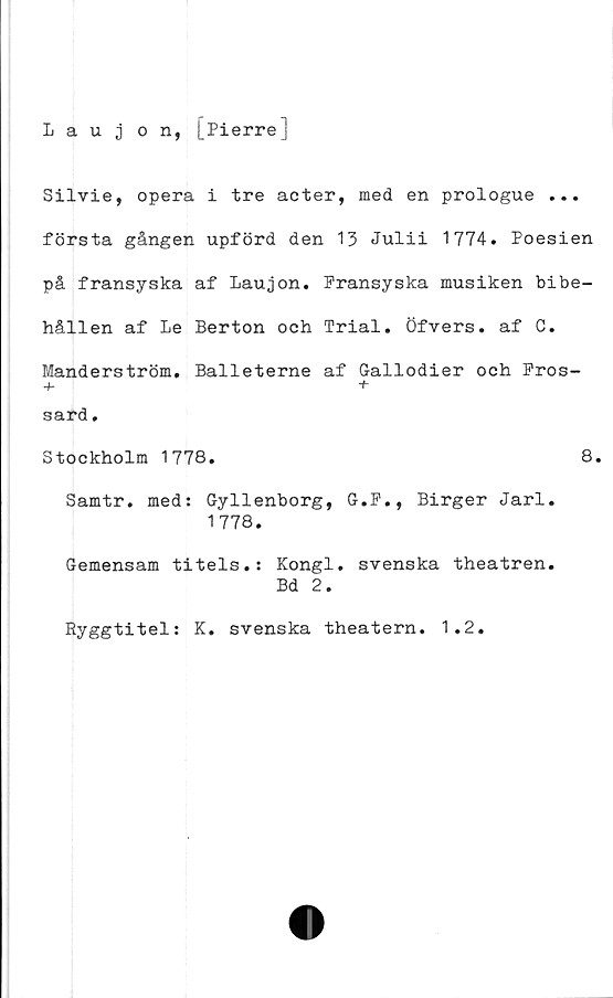  ﻿Iaujon, [Pierre]
Silvie, opera i tre acter, med en prologue ...
första gången upförd den 13 Julii 1774. Poesien
på fransyska af Laujon. Fransyska musiken bibe-
hållen af Le Berton och Trial. öfvers. af C.
Manderström, Balleterne af Gallodier och Fros-
+ +
sard.
Stockholm 1778.	8.
Samtr. med: Gyllenborg, G.F., Birger Jarl.
1778.
Gemensam titels.: Kongl. svenska theatren.
Bd 2.
Ryggtitel: K. svenska theatern. 1.2.
