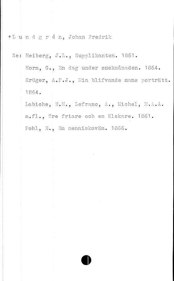  ﻿+Lundgrén, Johan Fredrik
Se: Heiberg, J.L., Supplikanten. 1861.
Horn, G., En dag under smekmånaden. 1864.
Kruger, A.P.J., Min blifvande mans porträtt.
1864.
Labiche, E.M., Lefranc, A., Michel, M.A.A.
m.fl., Tre friare och en älskare. 1861.
Pohl, E., En menniskovän. 1866.