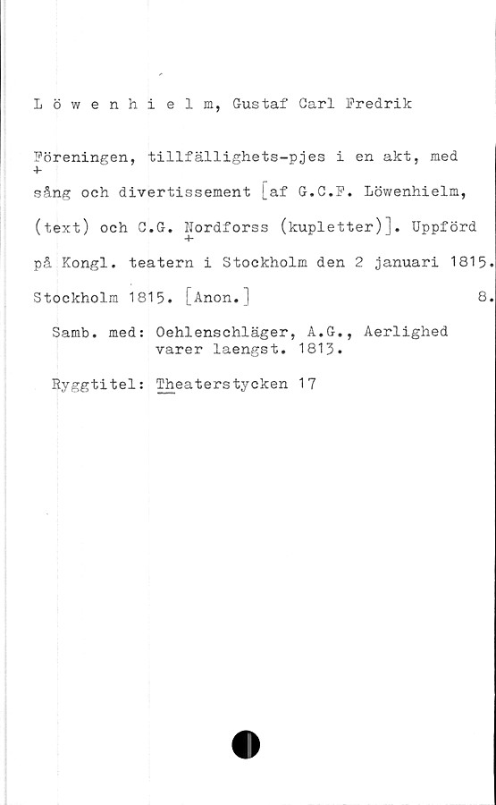  ﻿Löwenhielm, Gustaf Garl Fredrik
Föreningen, tillfällighets-pjes i en akt, med
sång och divertissement [af G.C.F. Löwenhielm,
(text) och G.G. Hordforss (kupletter)]. Uppförd
på Kongl. teatern i Stockholm den 2 januari 1815
Stockholm 1815. [Anon.]	8
Samb. med: Oehlenschläger, A.G., Aerlighed
varer laengst. 1813.
Ryggtitel: Theaterstycken 17