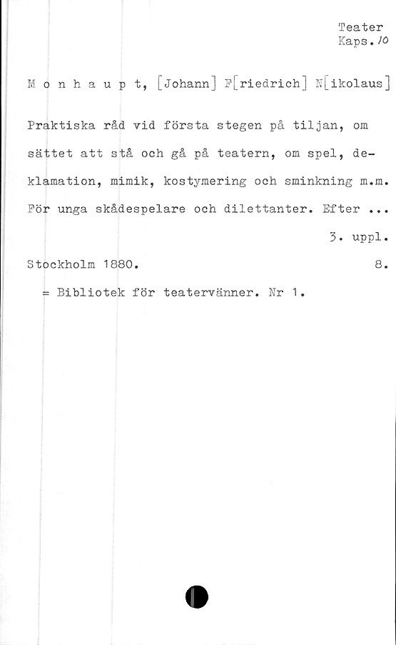  ﻿Teater
Kaps. >0
Monhaupt, [johann] ?[_riedrich] N[ikolaus]
Praktiska råd vid första stegen på tiljan, om
sättet att stå och gå på teatern, om spel, de-
klamation, mimik, kostymering och sminkning m.m.
Pör unga skådespelare och dilettanter. Efter ...
3. uppl.
Stockholm 1880.	8.
= Bibliotek för teatervänner. Nr 1.