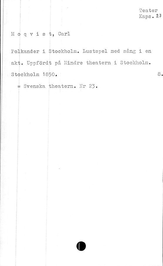  ﻿Teater
Kaps. S?
Moqvist, Carl
Polkander i Stockholm. Lustspel med sång i en
akt. Uppfördt på Mindre theatern i Stockholm.
Stockholm 1850.
= Svenska theatern. Ur 23.