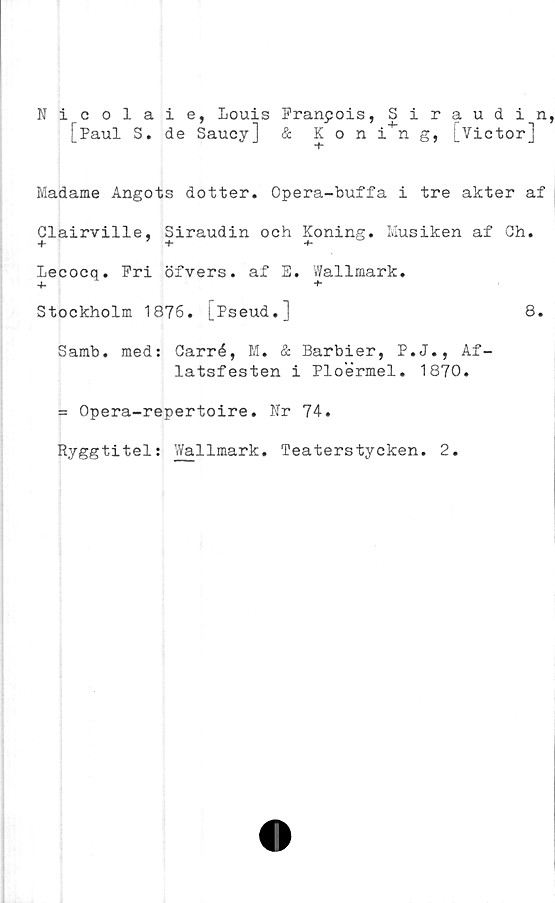  ﻿Nicolaie, Louis Franpois, Siraudin,
[Paul 3. de Saucy] & Kon in g, [Victor]
Madame Angots dotter. Opera-buffa i tre akter af
Glairville, Siraudin och Koning. Musiken af Gh.
+ 7 +
Lecocq. Fri öfvers. af E. Wallmark.
+ +
Stockholm 1876. [Pseud.]	8.
Samb. med: Garré, M. & Barbier, P.J., Af-
latsfesten i Ploermel. 1870.
= Opera-repertoire. Nr 74.
Ryggtitel: Wallmark. Teaterstycken. 2.