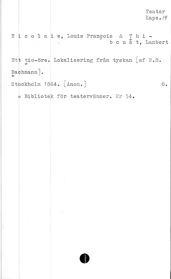  ﻿Teater
Kaps./V
Nicolaie, Louis Franyois & Thi-
boust, Lambert
Ett tio-öre. Lokalisering från tyskan [af E.H.
Bachmannl.
Stockholm 1864. [Anon.]	8.
= Bibliotek för teatervänner. Nr 54.
