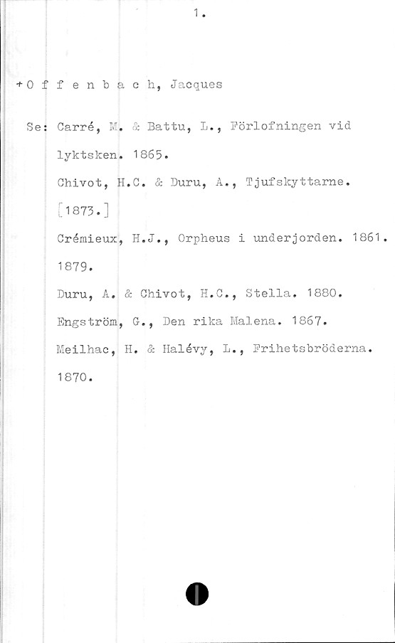  ﻿1
+ 0 f
Se:
fenbach, Jacques
Carré, M. & Battu, L., Förlofningen vid
lyktsken. 1865.
Chivot, H.C. & Duru, A., Tjufskyttarne.
[1873.]
Crémieux, H.J., Orpheus i underjorden. 1861.
1879.
Duru, A. & Chivot, H.C., Stella. 1880.
Engström, G., Den rika Malena. 1867.
Meilhac, H. & Halévy, L., Prihetsbröderna.
1870.