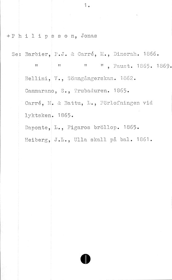  ﻿1
+ Philipsson, Jonas
Se: Barbier, P.J. & Carré, M., Dinorah. 1866.
»	"	"	" , Paust. 1865. 1869.
Bellini, V., Sönngångerskan. 1862.
Gammarano, S., Trubaduren. 1865.
Carré, M. & Battu, L., Pörlofningen vid
lyktsken. 1865.
Daponte, L., Pigaros bröllop. 1865.
Heiberg, J.L., Ulla skall på bal. 1861.