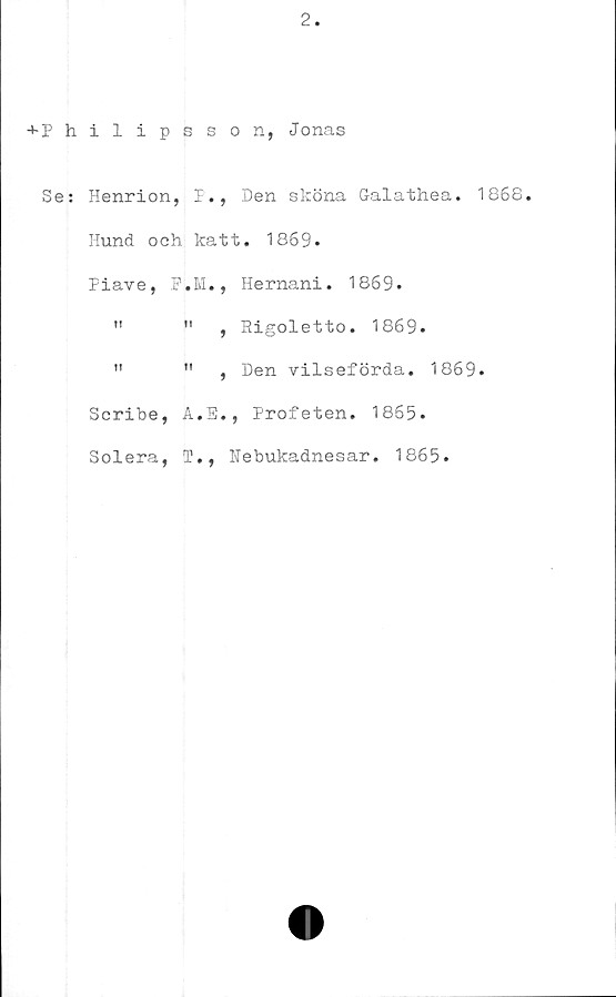  ﻿2
+ P hilipsson, Jonas
Se: Henrion, P., Den sköna Galathea. 1868.
Hund och katt. 1869.
Piave,	F.Ivl.	, Hernani. 1869.
!!	ii	, Rigoletto. 1869.
It	n	, Den vilseförda. 1869.
Scribe,	A.E	., Profeten. 1865.
Solera,	T-,	Nebukadnesar. 1865.