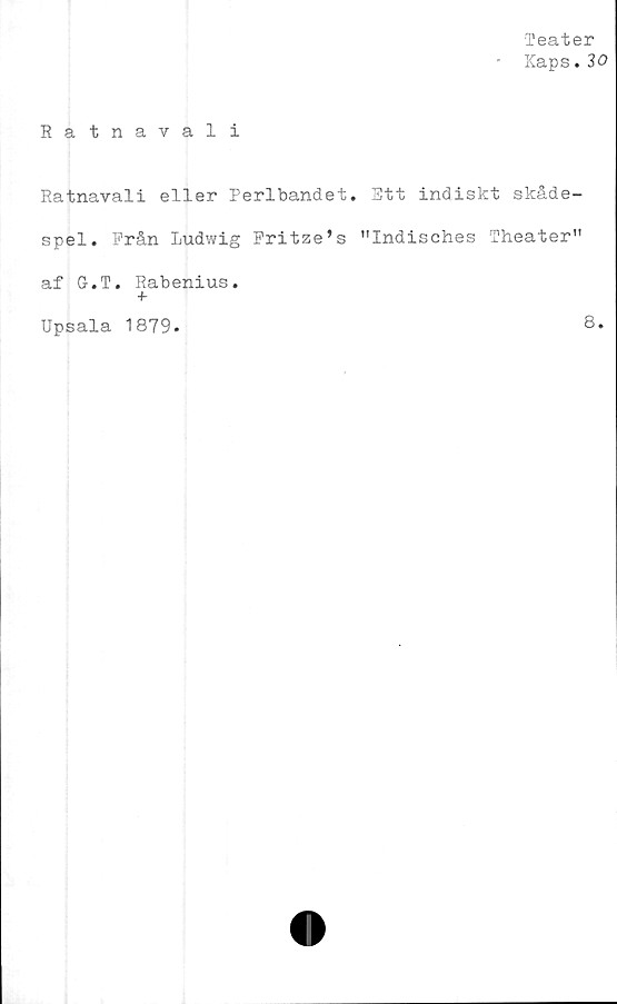  ﻿Teater
■ Kaps.30
Ratnavali
Ratnavali eller Perlbandet. Stt indiskt skåde-
spel. Prån Ludwig Fritze’s "Indisches Theater"
af G.T. Rabenius.
Upsala 1879.	8*