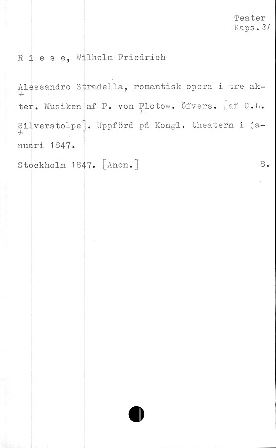  ﻿Teater
Kaps.3/
Riese, Wilhelm Friedrich
Alessandro Stradella, romantisk opera i tre ak-
+
ter. Kusiken af F. von Flotow. Öfvers. i.a;f G.L.
+
Silverstolpe], Uppförd på Kongl. theatern i ja-
+
nuari 1847#
Stockholm 1847. LJ"inon* J	®