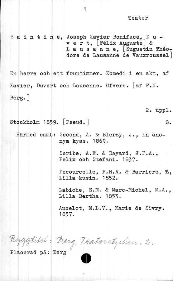  ﻿1
Teater
Saintine, Joseph Xavier Boniface, D u -
vert, [Pélix Auguste] &
Lausanne, [Sugustin Théo-
dore de Lausanne de Vauxroussel]
En herre och ett fruntimmer. Komedi i en akt, af
Xavier, Duvert och Lausanne. Öfvers. [af F.N.
Berg. ]
2. uppl.
Stockholm 1859. [Pseud.]	8.
Härmed samb: Second, A. & Blerzy, J., En ano-
nym kyss. 1869.
Scribe, A.E. & Bayard, J.P.A.,
Felix och Stefani. 1837.
Decourcelle, P.H.A. & Barriere, T.,
lilla kusin. 1852.
labiche, E.M. & Marc-Miohel, M.A.,
Lilla Bertha. 1853.
Ancelot, M.L.V., Marie de Sivry.
1837.
Placerad på: Berg