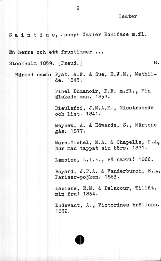  ﻿2
Teater
Saintine, Joseph Xavier Boniface m.fl.
En herre och ett fruntimmer ..«
Stockholm 1859. [Pseud.]	8.
Härmed samb: Pyat, A.F. & Sue, E.J.M., Mathil-
de. 1843.
Pinel Dumanoir, P.P. m.fl., Min
älskade man. 1852.
Dieulafoi,	Misstroende
och list. 1841.
Meyhew, A. & Edwards, S., Mårtens
gås. 1877.
Mare-Michel, M.A. & Chapelle, P.A.,
När man tappat sin börs. 1871.
Lemoine, L.I.E., På narri! 1866.
Bayard, J.P.A. & Yanderburch, E.L.,
Pariser-pojken. 1863.
Labiche, E.M. & Delacour, Tillåt,
min fru! 1864.
Dudevant, A., Victorines bröllopp
1852.
