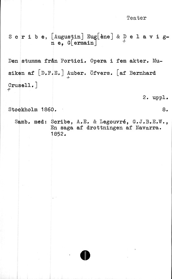  ﻿Teater
Scribe, [Augustin] Eug[éne] &Delavig-
n e, (j[ermainJ	+
Den stumma från Portici. Opera i fem akter. Mu-
siken af [D.F.E.] Auber. öfvers. [af Bernhard
+
Crusell.]
t
2. uppl.
Stockholm 1860.	8.
Samb, med: Scribe, A.E. & Legouvré, G-.J.B.E.W.
En saga af drottningen af Navarra.
1852.
*