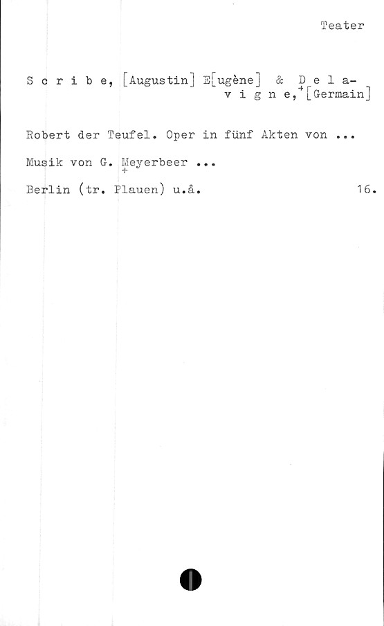 ﻿Teater
Scribe.
[Augustin] E[ugéne] &
vigne, |_uermaxnj
Robert der Teufel. Oper in fiinf Akten von ...
Musik von G. Meyerbeer ...
Berlin (tr. Plauen) u.å.
16
