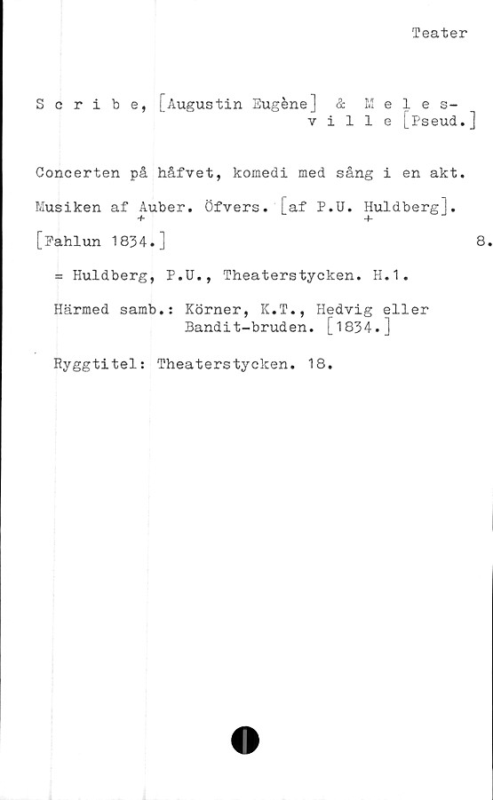 ﻿Teater
Scribe, [Augustin Eugéne] & Meles-
ville [Pseud.]
Concerten på håfvet, komedi med sång i en akt.
Musiken af Auber. Öfvers. [af P.U. Huldberg].
[Pahlun 1834.]	8.
= Huldberg, P.U., Theaterstycken. H.1.
Härmed samb.: Körner, K.T., Hedvig eller
Bandit-bruden. [1834.]
Ryggtitel: Theaterstycken. 18.