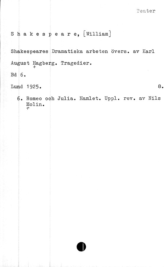 ﻿Teater
Shakespeare, [William]
Shakespeares Dramatiska arbeten övers, av Karl
August Hagberg. Tragedier.
Bd 6.
Lund 1925.	8.
6. Romeo och Julia. Hamlet. Uppl. rev. av Nils
Molin.