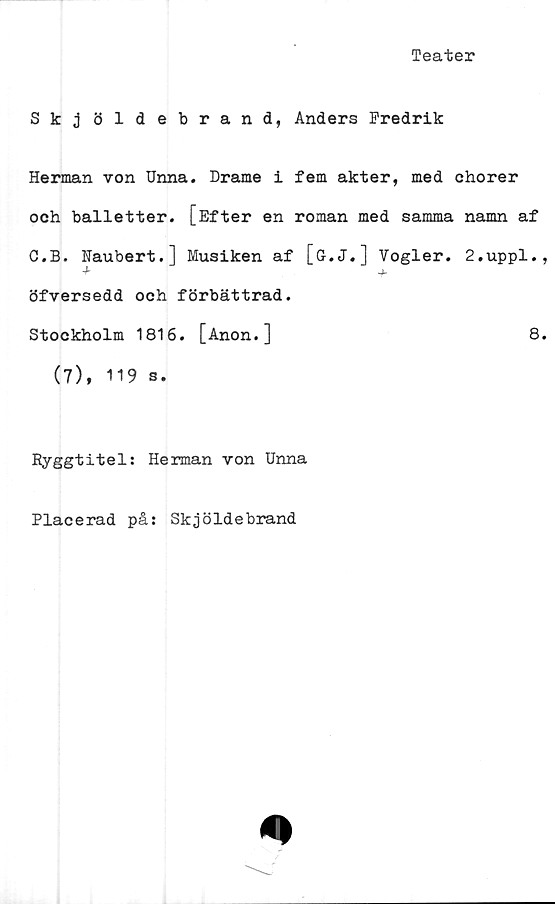  ﻿Teater
Skjöldebrand, Anders Fredrik
Herman von Unna. Drame i fem akter, med chorer
och balletter. [Efter en roman med samma namn af
O.B. Naubert.] Musiken af [G.J.] Vogler. 2.uppl.
^	'b
öfversedd och förbättrad.
Stockholm 1816. [Anon.]	8
(7), 119 s.
Ryggtitel: Herman von Unna
Placerad på: Skjöldebrand