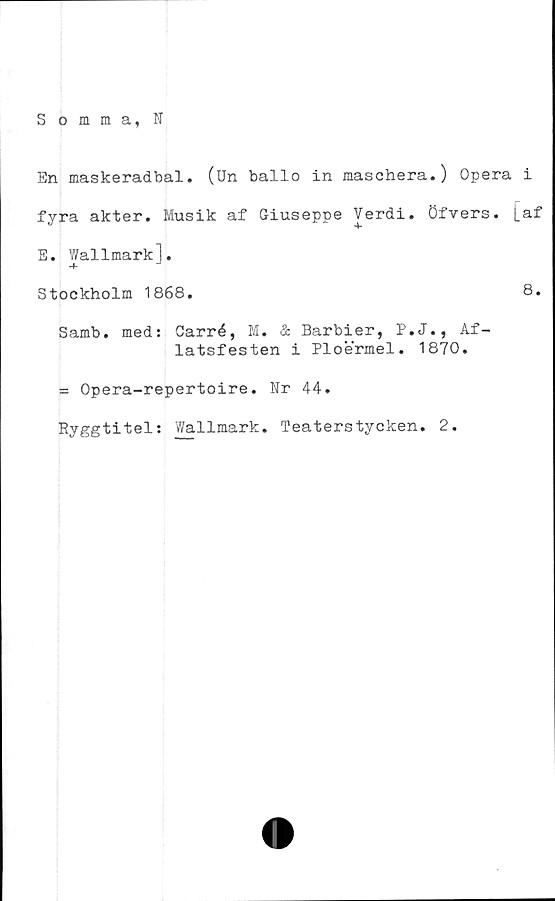  ﻿Somma, N
En maskeradbal. (Un ballo in maschera.) Opera i
fyra akter. Musik af Giuseppe Verdi. öfvers. la.t
E. Wallmark].
Stockholm 1868.	8.
Samb. med: Carré, M. ä Barbier, P.J., Af-
latsfesten i Ploermel. 1870.
= Opera-repertoire. Nr 44.
Ryggtitel: Wallmark. Teaterstycken. 2.