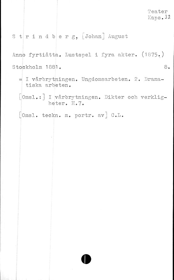  ﻿Teater
Kaps.32
Strindberg, [Johan] August
Anno fyrtiåtta. Lustspel i fyra akter. (1875.)
Stockholm 1881.	8.
= I vårbrytningen. Ungdomsarbeten. 2. Drama-
tiska arbeten.
[Omsl.:] I vårbrytningen. Dikter och verklig-
heter. H.7.
[Omsl. teckn. m. portr. av] C.L.