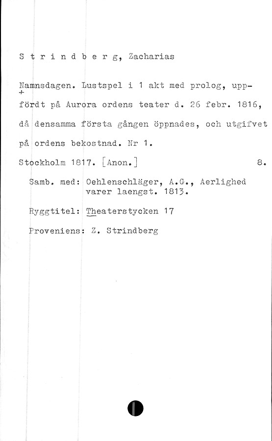  ﻿S trindberg, Zacharias
Namnsdagen. Lustspelilakt med prolog, upp-
+
fördt på Aurora ordens teater d. 26 febr. 1816,
då densamma första gången öppnades, och utgifvet
på ordens bekostnad. Nr 1.
Stockholm 1817. [Anon.]	8.
Samb. med: Oehlenschläger, A.G., Aerlighed
varer laengst. 1813.
Ryggtitel: Theaterstycken 17
Proveniens: Z. Strindberg