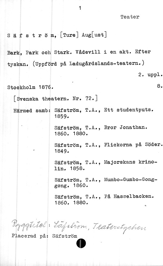  ﻿1
Teater
Säfström, [Ture] Aug[ust]
Bark, Park och Stark. Vådevill i en akt. Efter
tyskan. (Uppförd på Ladugårdslands-teatern.)
2. uppl.
Stockholm 1876.	8.
[Svenska theatern. Nr. 72.]
Härmed samb: Säfström, T.A,, Ett studentputs.
1859.
Säfström, T.A., Bror Jonathan.
1860.	1880.
Säfström, T,A., Flickorna på Söder.
*	1849.
Säfström, T.A., Majorskans krino-
lin. 1858.
Säfström, T.A., Mumbo-Gumbo-Gong-
gong. 1860.
Säfström, T.A., På Hasselbacken.
1860. 1880.

Placerad på: Säfström