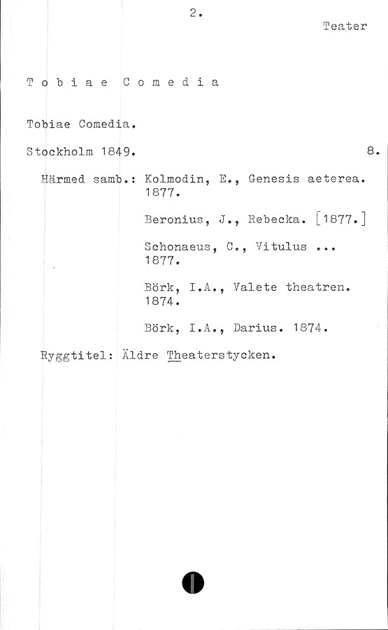  ﻿Tobiae C
Tobiae Comedia.
Stockholm 1849.
Härmed samb.:
2.
omedia
Teater
8
Kolmodin, E., Genesis aeterea.
1877.
Beronius, J., Rebecka. [1877.]
Schonaeus, C., Vitulus ...
1877.
Börk, I.A., Valete theatren.
1874.
Börk, I.A., Darius. 1874.
Ryggtitel: Äldre Theaterstycken