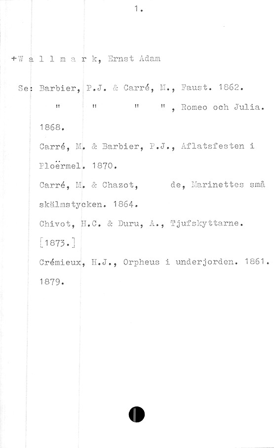  ﻿1
+-Wallmark, Ernst Adam
Se: Barbier, P.J. & Carré, M., Faust. 1862.
"	"	"	" , Romeo och Julia.
1868.
Carré, M. & Barbier, P.J., Aflatsfesten i
Ploermel. 1870.
Carré, M. & Chazot,	de, Marinettes små
skälmstycken. 1864.
Chivot, H.C. & Duru, A., Tjufskyttarne.
[1873.]
Crémieux, H.J., Orpheus i underjorden. 1861.
1879.
