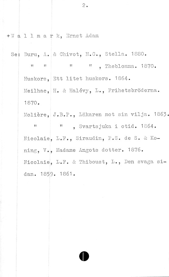  ﻿2
+ W allmark, Ernst Adam
Se: Duru, A, & Chivot, H.C., Stella. 1880.
"	»	»	"	, Theblomma. 1870.
Huskors, Ett litet huskors. 1864.
Meilhac, H. & Halévy, L., Frihetsbröderna.
1870.
Moliére,	Läkaren mot sin vilja. 1863
"	"	, Svartsjuka i otid. 1864.
Hicolaie, L.P., Siraudin, P.S. de S. & Ko-
ning, V., Madame Angots dotter. 1876.
Nicolaie, L.P. & Thiboust, L., Den svaga si-
dan. 1859. 1861