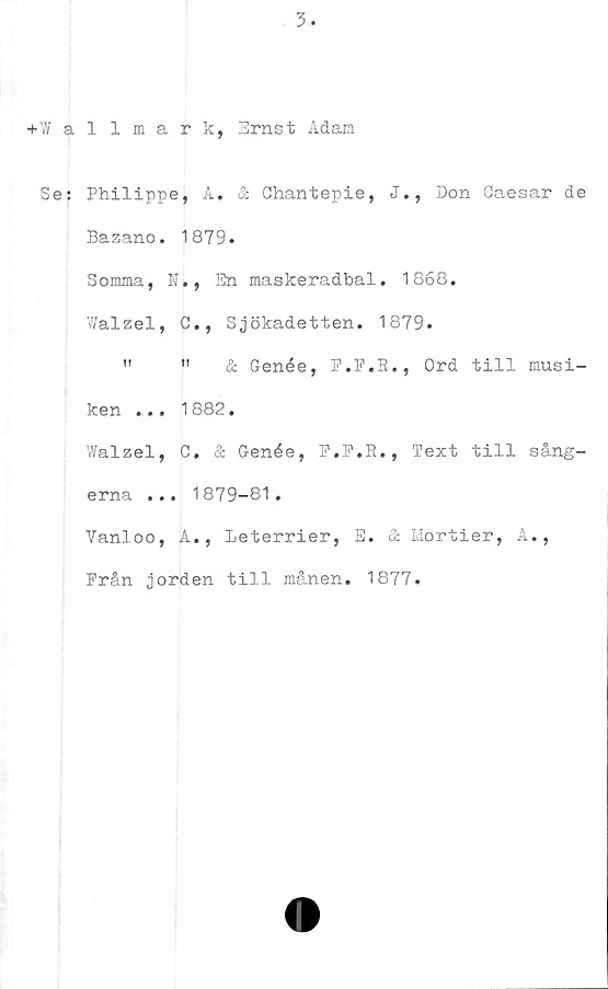  ﻿+Wallmark, Ernst Adam
Se: Philippe, A. & Chantepie, J., Don Caesar de
Bazano. 1879.
Somma, N., En maskeradbal. 1868.
Walzel, C., Sjökadetten. 1879.
"	"	& Genée, F.F.R., Ord till musi-
ken ... 1882.
Walzel, C. & Genée, P.P.E., Text till sång-
erna ... 1879-81.
Vanloo, A., Leterrier, E. & Mortier, A.,
Från jorden till må.nen. 1877.
