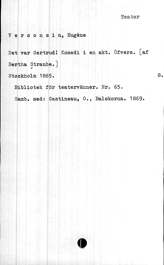  ﻿Teater
Verconsin, Eugéne
Det var Gertrud! Komedi i en akt. Öfvers. [af
Bertha Straube.]
Stockholm 1865*
Bibliotek för teatervänner. Nr. 65.
Samb. med: Gastineau, 0., Balskorna. 1869.