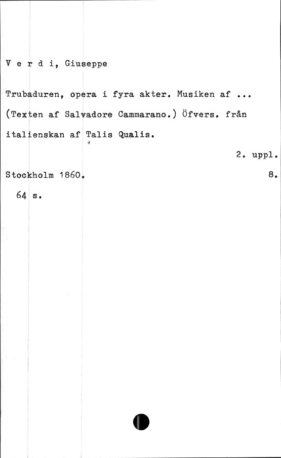  ﻿Verdi, Giuseppe
Trubaduren, opera i fyra akter. Musiken af ...
(Texten af Salvadore Cammarano.) Öfvers. från
italienskan af Talis Qualis.
2. uppl.
Stockholm 1860.	8.
64 s.