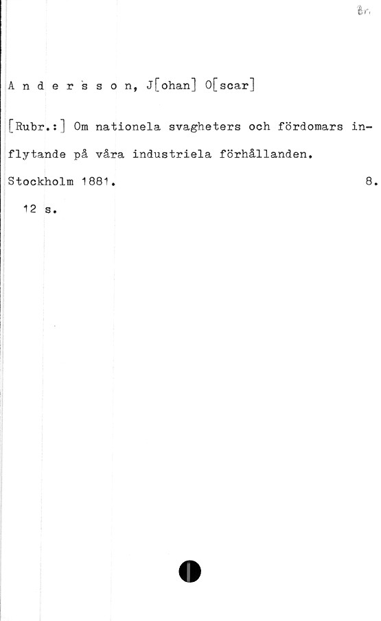  ﻿tf.
Andersson, j[ohan] 0[scar]
[Rubr.:] Om nationela svagheters och fördomars in-
flytande på våra industriela förhållanden.
Stockholm 1881.	8.
12 s.