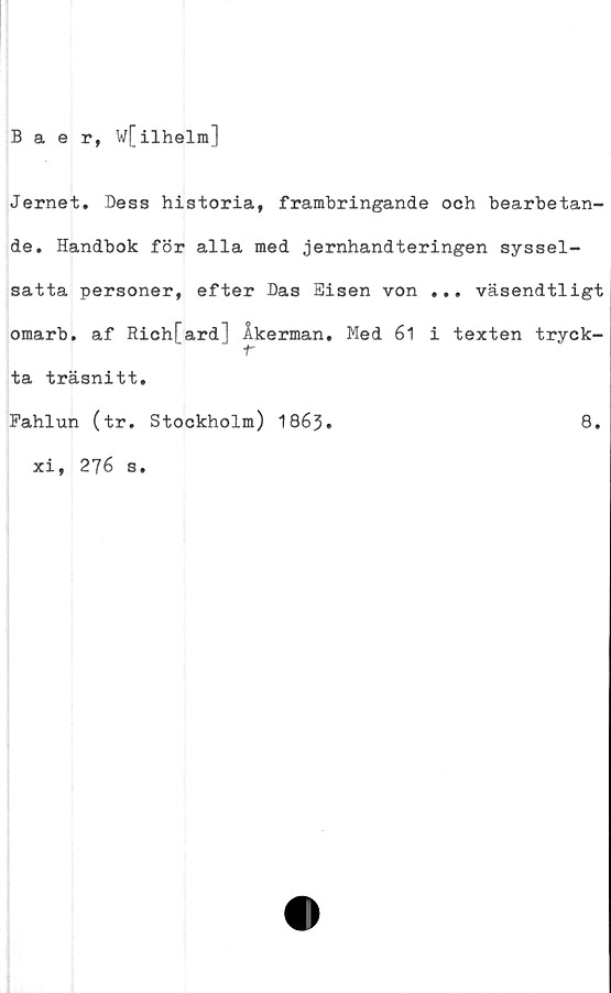  ﻿Baer, w[ilhelm]
Jernet. Dess historia, frambringande och bearbetan-
de. Handbok för alla med jernhandteringen syssel-
satta personer, efter Das Eisen von ... väsendtligt
omarb. af Rich[ard] Åkerman. Med 61 i texten tryck-
er
ta träsnitt.
Fahlun (tr. Stockholm) 1863.	8.
xi, 276 s.