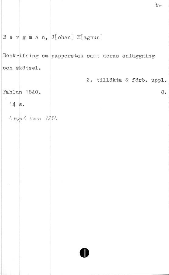  ﻿"far-
Bergman, j[ohan] M[agnus]
Beskrifning om papperstak samt deras anläggning
och skötsel.
2. tillökta & förb. uppl.
Fahlun 1840.	8.
14 s.
/, Utpji -4 h* fri'/! f %%it