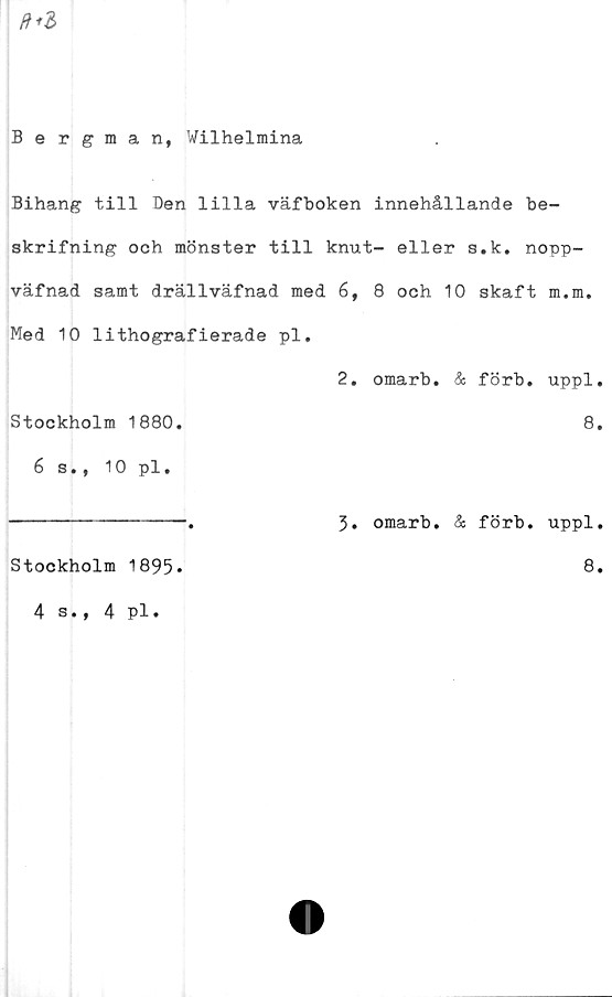  ﻿Bergman, Wilhelmina
Bihang till Den lilla väfboken innehållande be-
skrifning och mönster till knut- eller s.k. nopp-
väfnad samt drällväfnad med 6, 8 och 10 skaft m.m.
Med 10 lithografierade pl.
2. omarb. & förb. uppl.
Stockholm 1880.	8.
6 s., 10 pl.
Stockholm 1895*
3. omarb. & förb. uppl.
8.
4 s., 4 pl