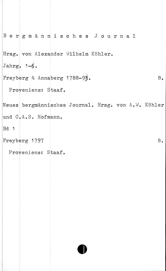  ﻿Bergmännisches Journal
Hrsg. von Alexander Wilhelm Köhler.
Jahrg. 1-6.
Freyberg & Annaberg 1788-93»
Proveniens: Staaf.
Neues bergmännisches Journal. Hrsg. von A.
und C.A.S. Hofmann.
Bd 1
Freyberg 1797
Proveniens: Staaf.
8.
W. Köhler
8.