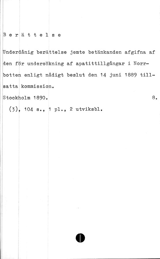  ﻿Berättelse
Underdånig berättelse jemte betänkanden afgifna af
den för undersökning af apatittillgångar i Norr-
botten enligt nådigt beslut den 14 juni 1889 till-
satta kommission.
Stookholm 1890.
(3)* 104 s., 1 pl., 2 utviksbl.
8.