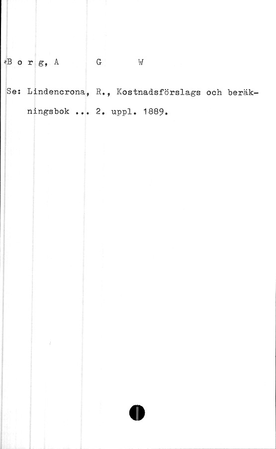 ﻿*Borg, A
Se: Lindencrona,
ningsbok ...
G	W
R., Kostnadsförslags och beräk-
2. uppl. 1889.