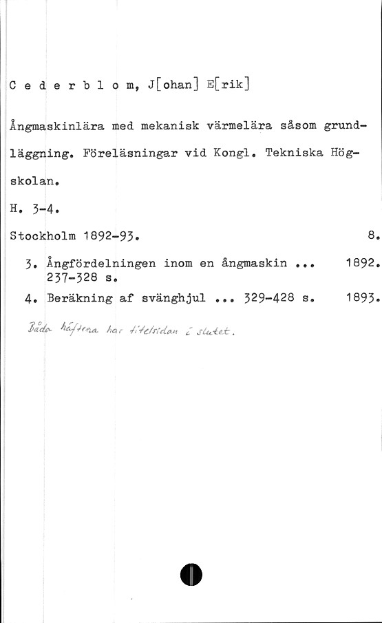  ﻿Cederblom, j[ohan] E[rik]
Ångmaskinlära med mekanisk värmelära såsom grund-
läggning. Föreläsningar vid Kongl. Tekniska Hög-
skolan.
H. 3-4.
Stockholm 1892-93.	8.
3.	Ångfördelningen inom en ångmaskin ...	1892.
237-328 s.
4.	Beräkning af svänghjul ... 329-428 s. 1893*
Mar McfrieUM/ s(uie±.
