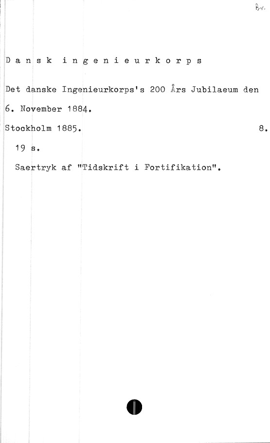  ﻿iw.
Dansk ingenieurkorps
Det danske Ingenieurkorps's 200 Års Jubilaeum den
6. November 1884.
Stockholm 1885.	8.
19 s.
Saertryk af "Tidskrift i Fortifikation".
