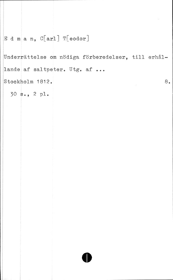  ﻿Edman, C[arl] T[eodor]
Underrättelse om nödiga förberedelser, till erhål-
lande af saltpeter. Utg. af ...
Stockholm 1812.	8.
30 s., 2 pl.