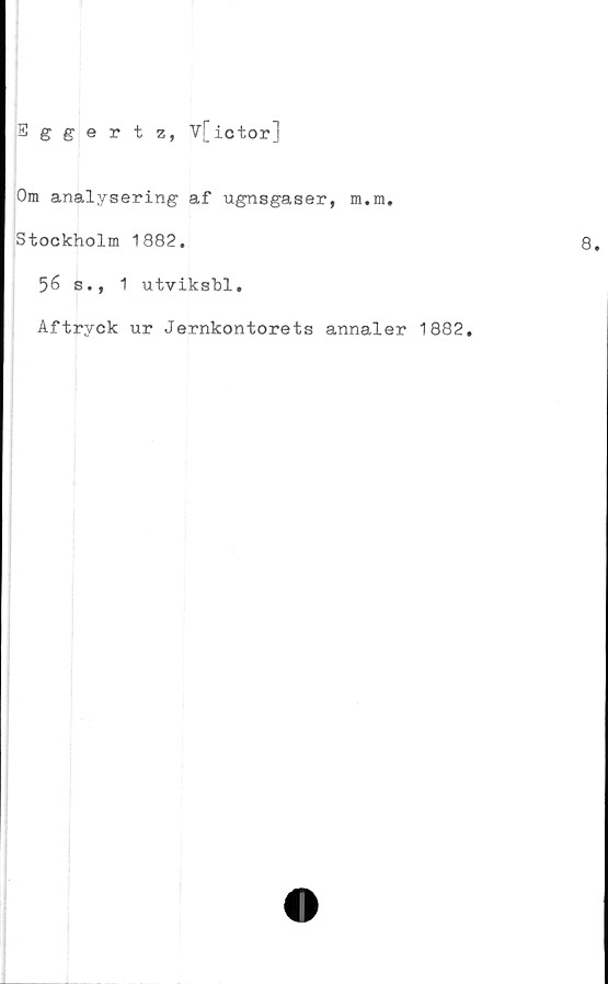  ﻿Eggertz, V[ ictor]
Om analysering af ugnsgaser, m.m.
Stockholm 1882.
56 s., 1 utvikshl.
Aftryck ur Jernkontorets annaler 1882.
8.