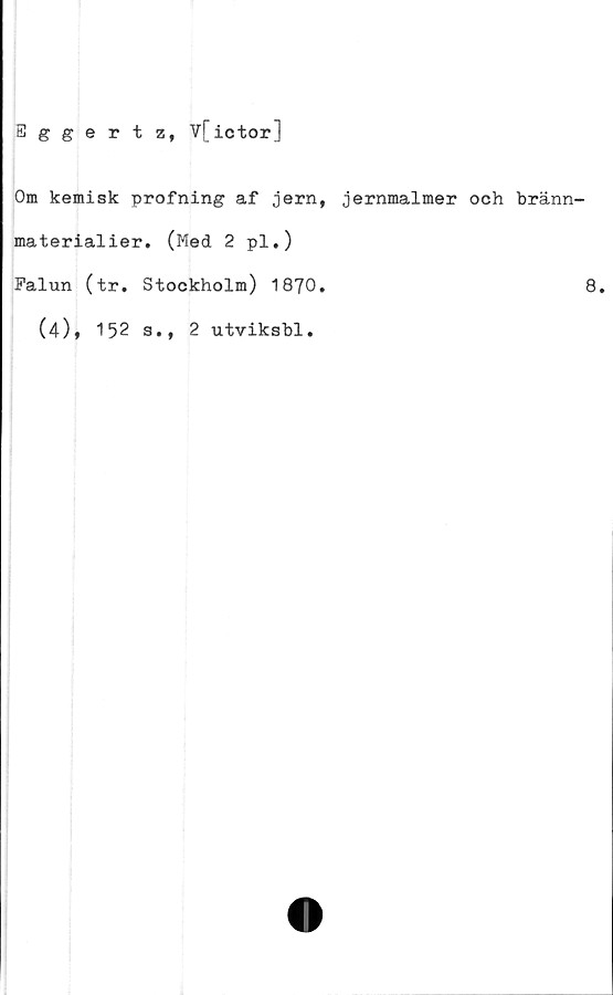  ﻿Eggertz, Vfictor]
Om kemisk profning af jern, jernmalmer och bränn-
materialier. (Med 2 pl.)
Falun (tr. Stockholm) 1870.	8.
(4), 152 3.,
2 utviksbl.