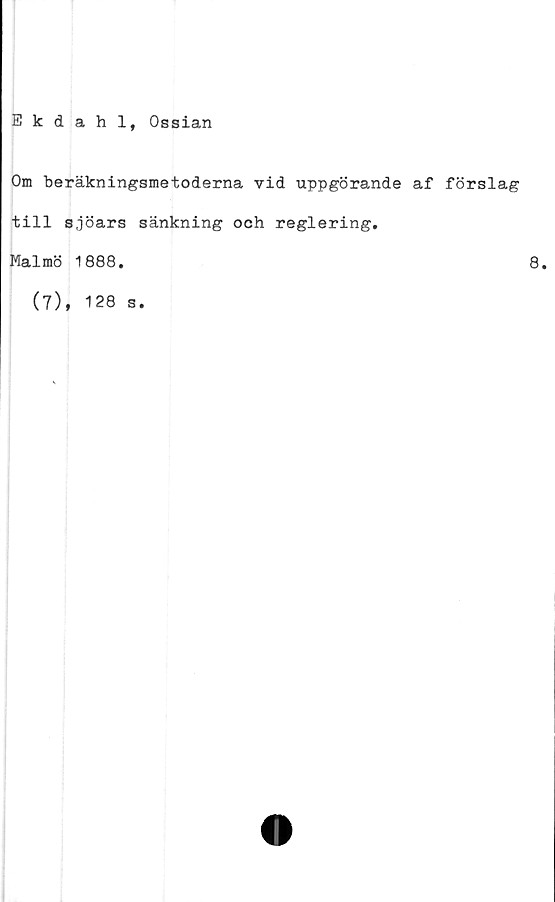  ﻿Ekdahl, Ossian
Om beräkningsmetoderna vid uppgörande af förslag
till sjöars sänkning och reglering.
Malmö 1888.	8.
(7), 128 s