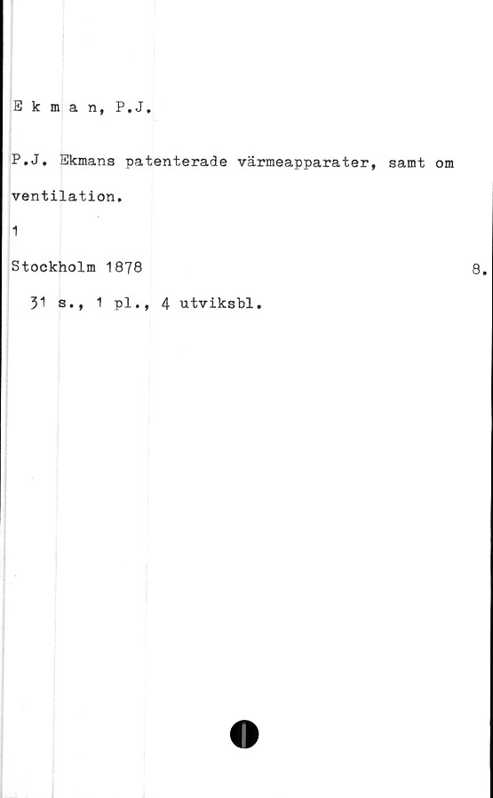  ﻿Ekman, P.J
P.J. Ekmans patenterade värmeapparater, samt om
ventilation.
1
Stockholm 1878
31 s., 1 pl., 4 utviksbl.
8.