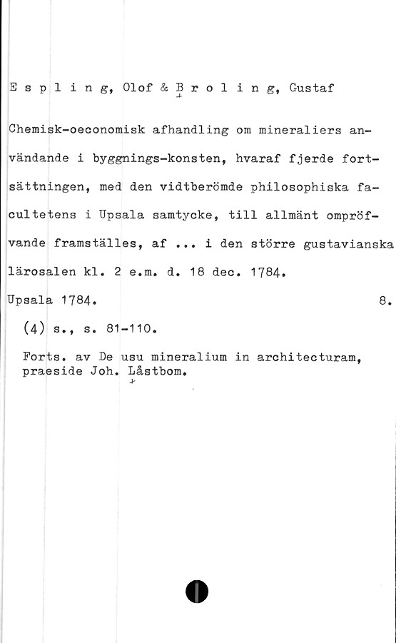  ﻿Espling, Olof & Broling, Gustaf
Chemisk-oeconomisk afhandling om mineraliers an-
vändande i byggnings-konsten, hvaraf fjerde fort-
sättningen, med den vidtberömde philosophiska fa-
cultetens i Upsala samtycke, till allmänt ompröf-
vande framställes, af ... i den större gustavianska
lärosalen kl. 2 e.m. d. 18 dec. 1784.
Upsala 1784.	8.
(4) s., s. 81-110.
Ports, av De usu mineralium in architecturam,
praeside Joh. Låstbom.