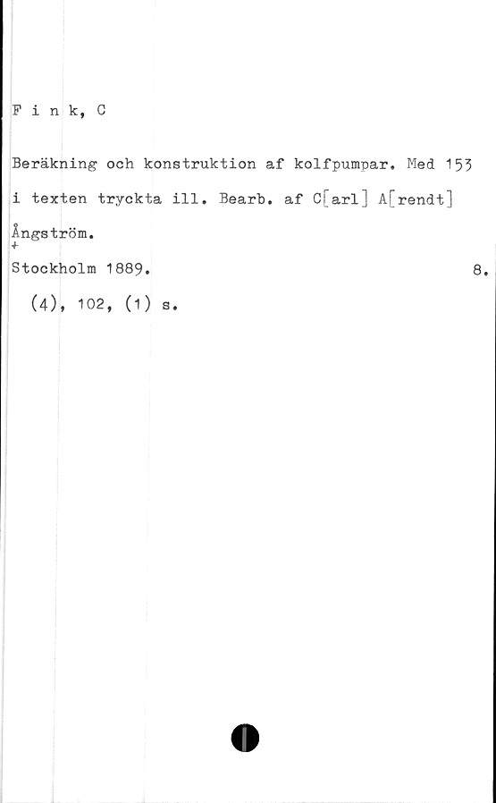  ﻿Fink, C
Beräkning och konstruktion af kolfpumpar. Med 153
i texten tryckta ill. Bearb. af C[arl] A[rendt]
Ångström.
Stockholm 1889.	8.
(4), 102, (1) s.